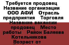 Требуется продовец › Название организации ­ ООО АФИ › Отрасль предприятия ­ Торговля › Название вакансии ­ продовец › Место работы ­ Район Баляева Котельникова 17 › Возраст от ­ 25 › Возраст до ­ 50 - Приморский край, Владивосток г. Работа » Вакансии   . Приморский край,Владивосток г.